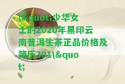 \"少華女士的2020年黑印云南普洱生茶正品價(jià)格及簡(jiǎn)歷301\"