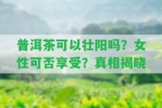 普洱茶可以壯陽(yáng)嗎？女性可否享受？真相揭曉