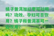 橘子普洱加紅棗可以喝嗎？功效、孕婦可否飲用？橘子和普洱茶可一起飲用？