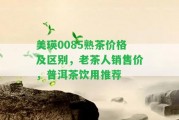 美瑛0085熟茶價(jià)格及區(qū)別，老茶人銷售價(jià)，普洱茶飲用推薦