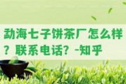 勐海七子餅茶廠怎么樣？聯(lián)系電話？-知乎