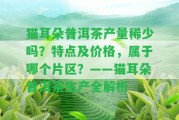 貓耳朵普洱茶產(chǎn)量稀少嗎？特點(diǎn)及價(jià)格，屬于哪個(gè)片區(qū)？——貓耳朵普洱茶生產(chǎn)全解析