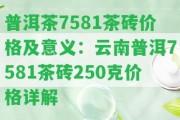 普洱茶7581茶磚價(jià)格及意義：云南普洱7581茶磚250克價(jià)格詳解