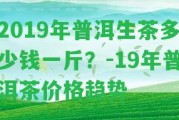 2019年普洱生茶多少錢一斤？-19年普洱茶價格趨勢