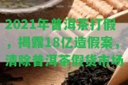 2021年普洱茶打假，揭露18億造假案，清除普洱茶假貨市場(chǎng)