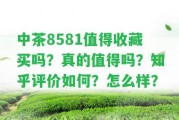 中茶8581值得收藏買嗎？真的值得嗎？知乎評價怎樣？怎么樣？