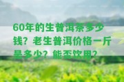 60年的生普洱茶多少錢？老生普洱價格一斤是多少？能否飲用？