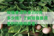 知福普洱熟茶350克多少錢(qián)？熟悉知福普洱茶的價(jià)格和品質(zhì)！