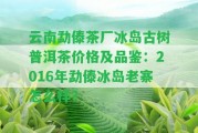 云南勐傣茶廠冰島古樹普洱茶價格及品鑒：2016年勐傣冰島老寨怎么樣？