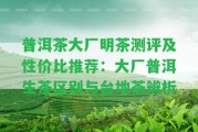 普洱茶大廠明茶測評及性價比推薦：大廠普洱生茶區(qū)別與臺地茶辨析