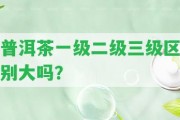 普洱茶一級二級三級區(qū)別大嗎？