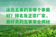 冰島五寨的茶哪個(gè)寨最好？排名及正宗廠家，最好賣的五寨茶全揭秘！