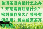 普洱茶不存在插針怎么辦？開茶需要留意什么？密封保存多久？嘜號有何作用？解決普洱茶開茶難題。