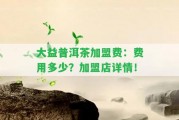 大益普洱茶加盟費(fèi)：費(fèi)用多少？加盟店詳情！