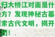 昔歸大橋江對面是什么地方？發(fā)現(xiàn)神秘古墓，探索古代文明，揭開歷謎團！