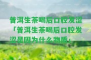 普洱生茶喝后口腔發(fā)澀「普洱生茶喝后口腔發(fā)澀是因?yàn)槭裁次镔|(zhì)」