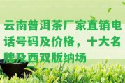 云南普洱茶廠家直銷電話號碼及價格，十大名牌及西雙版納場