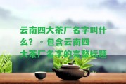 云南四大茶廠名字叫什么？ - 包含云南四大茶廠名字的完整標題