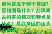 刮風(fēng)寨屬于哪個(gè)茶區(qū)？管轄圍是什么？刮風(fēng)寨古樹茶的檔次和特點(diǎn)是什么？易武茶區(qū)的山頭有哪些？