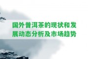 國(guó)外普洱茶的現(xiàn)狀和發(fā)展動(dòng)態(tài)分析及市場(chǎng)趨勢(shì)