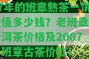 07年的班章熟茶一餅能值多少錢？老班章熟普洱茶價格及2007年班章古茶價位！