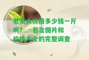 老茶頭價格多少錢一斤啊？ - 包含圖片和價格大全的完整調(diào)查