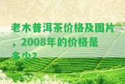 老木普洱茶價格及圖片，2008年的價格是多少？