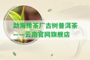 勐海豫茶廠古樹普洱茶——云南官網(wǎng)旗艦店