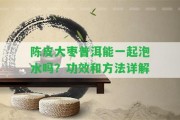 陳皮大棗普洱能一起泡水嗎？功效和方法詳解