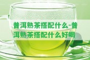 普洱熟茶搭配什么-普洱熟茶搭配什么好喝