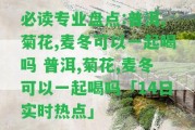 必讀專(zhuān)業(yè)盤(pán)點(diǎn):普洱,菊花,麥冬可以一起喝嗎 普洱,菊花,麥冬可以一起喝嗎「14日實(shí)時(shí)熱點(diǎn)」