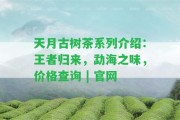 天月古樹茶系列介紹：王者歸來，勐海之味，價格查詢 | 官網(wǎng)