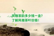 風(fēng)雅茶韻多少錢一盒？熟悉風(fēng)雅茶葉價(jià)格！