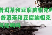 普洱茶和豆腐腦相克嗎-普洱茶和豆腐腦相克嗎能喝嗎