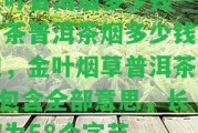 金葉普洱煙多少錢(qián)一包，茶普洱茶煙多少錢(qián)一包，金葉煙草普洱茶 - 包含全部意思，長(zhǎng)度為58個(gè)字節(jié)。