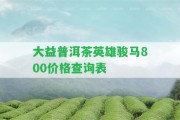 大益普洱茶英雄駿馬800價格查詢表