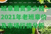 老班章最貴多少錢一餅？2021年老班章價(jià)格及市場(chǎng)行情分析