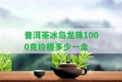 普洱茶冰島龍珠1000克價格多少一盒