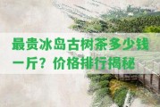 最貴冰島古樹茶多少錢一斤？?jī)r(jià)格排行揭秘