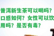 普洱新生茶可以喝嗎？口感怎樣？女性可以飲用嗎？是不是有毒？