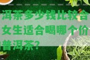 普洱茶多少錢比較合適？女生適合喝哪個(gè)價(jià)位的普洱茶？