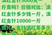 滇紅金針5000元一斤貴嗎？價格對比：滇紅金針多少錢一斤，滇紅金針10000一斤圖片，金針滇紅茶多少錢一斤