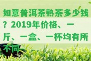 如意普洱茶熟茶多少錢？2019年價格、一斤、一盒、一杯均有所不同