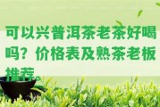 可以興普洱茶老茶好喝嗎？價(jià)格表及熟茶老板推薦。