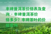 豐碑普洱茶價格表及查詢 - 豐碑普洱茶價格多少？豐碑茶葉的價格查詢