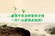 普洱千年古樹茶多少錢一斤？口感特點(diǎn)怎樣？