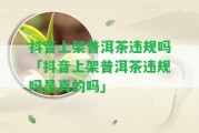 抖音上架普洱茶違規(guī)嗎「抖音上架普洱茶違規(guī)嗎是真的嗎」