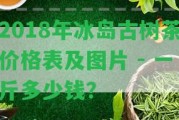 2018年冰島古樹茶價(jià)格表及圖片 - 一斤多少錢？