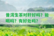 普洱生茶對(duì)肝好嗎？能喝嗎？有好處嗎？