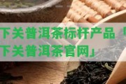 下關(guān)普洱茶標(biāo)桿產(chǎn)品「下關(guān)普洱茶官網(wǎng)」